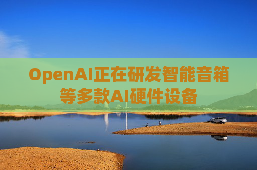 OpenAI正在研发智能音箱等多款AI硬件设备