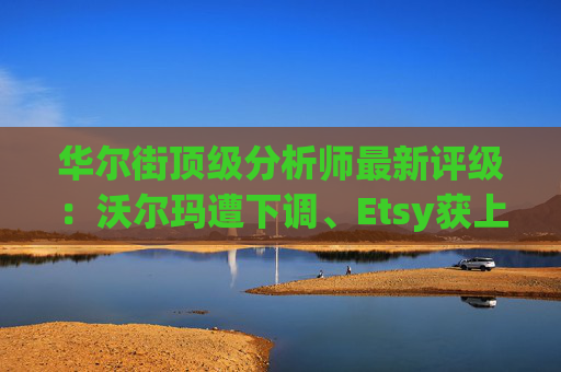 华尔街顶级分析师最新评级：沃尔玛遭下调、Etsy获上调