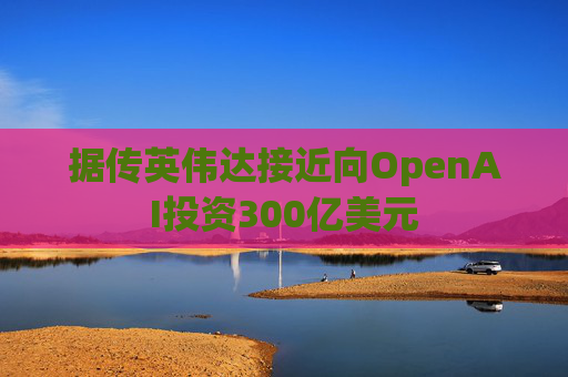 据传英伟达接近向OpenAI投资300亿美元