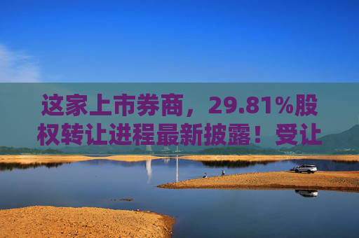 这家上市券商，29.81%股权转让进程最新披露！受让方资格尚需沟通……
