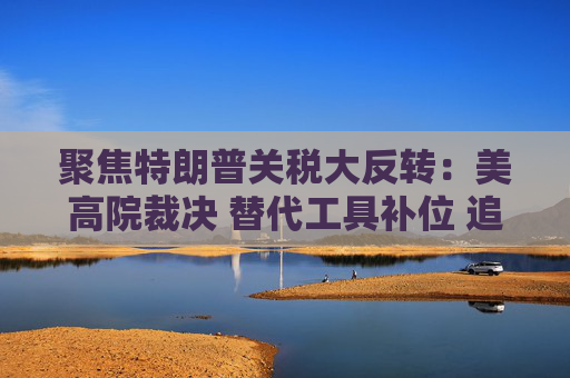 聚焦特朗普关税大反转：美高院裁决 替代工具补位 追讨1700亿美元