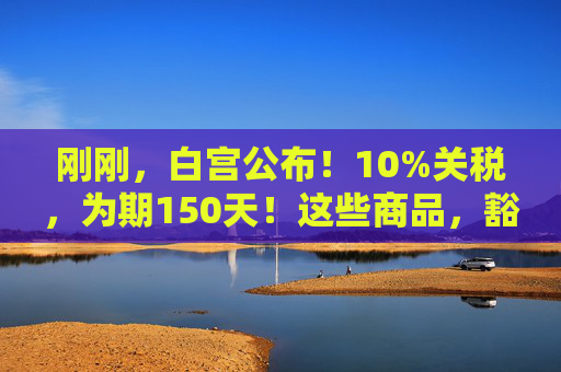 刚刚，白宫公布！10%关税，为期150天！这些商品，豁免！