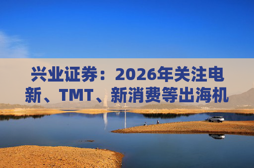 兴业证券：2026年关注电新、TMT、新消费等出海机会