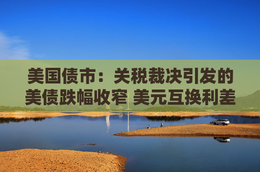 美国债市：关税裁决引发的美债跌幅收窄 美元互换利差波动剧烈