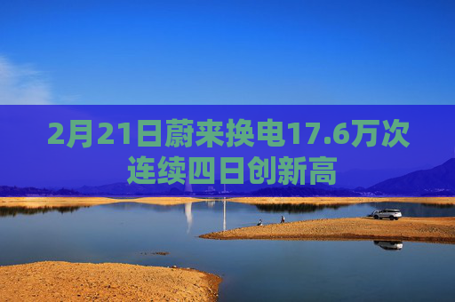 2月21日蔚来换电17.6万次 连续四日创新高