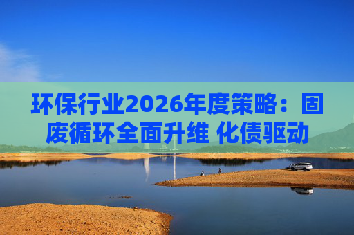 环保行业2026年度策略：固废循环全面升维 化债驱动多重修复