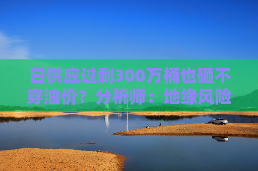 日供应过剩300万桶也砸不穿油价？分析师：地缘风险溢价+需求超预期正“接管”市场  第1张