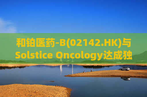 和铂医药-B(02142.HK)与Solstice Oncology达成独家授权及股权合作 超1.05亿美元前期对价+11亿美元里程碑