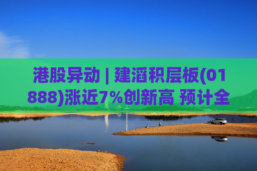 港股异动 | 建滔积层板(01888)涨近7%创新高 预计全年纯利超23.9亿港元 同比增长超过80%