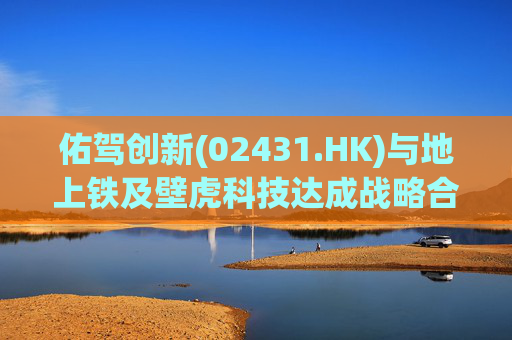 佑驾创新(02431.HK)与地上铁及壁虎科技达成战略合作协定，推动自动驾驶技术在城市物流领域的规模化应用