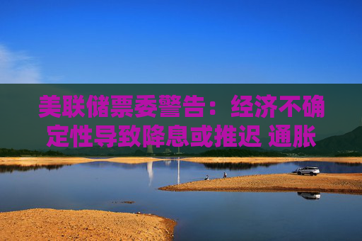 美联储票委警告：经济不确定性导致降息或推迟 通胀预期上升将成“危险信号”