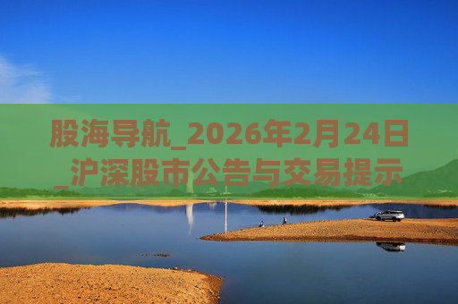 股海导航_2026年2月24日_沪深股市公告与交易提示