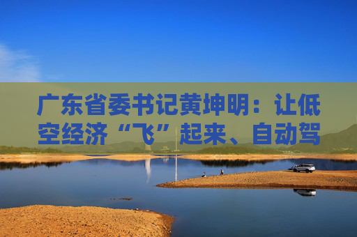 广东省委书记黄坤明：让低空经济“飞”起来、自动驾驶“跑”起来、具身智能“用”起来