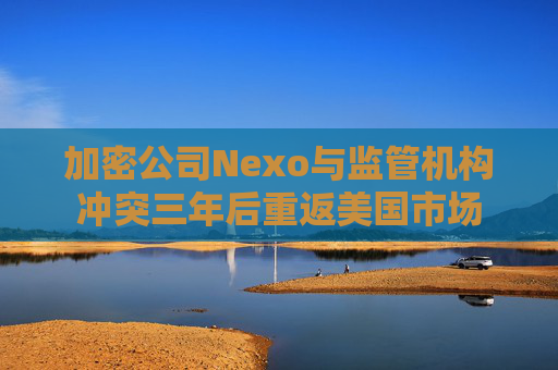 加密公司Nexo与监管机构冲突三年后重返美国市场