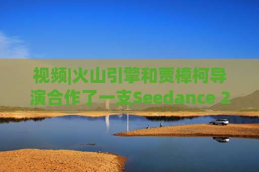 视频|火山引擎和贾樟柯导演合作了一支Seedance 2.0贺岁短片