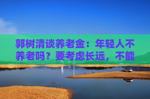 郭树清谈养老金：年轻人不养老吗？要考虑长远，不能只顾眼前