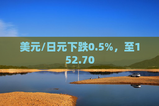 美元/日元下跌0.5%，至152.70