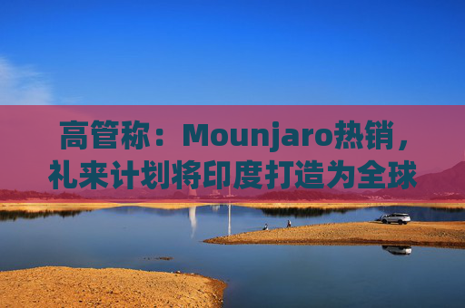 高管称：Mounjaro热销，礼来计划将印度打造为全球出口中心