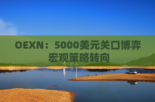 OEXN：5000美元关口博弈 宏观策略转向