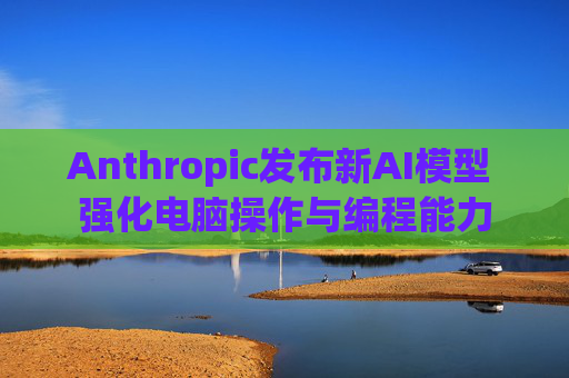 Anthropic发布新AI模型 强化电脑操作与编程能力