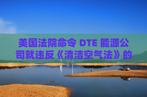 美国法院命令 DTE 能源公司就违反《清洁空气法》的行为支付1亿美元