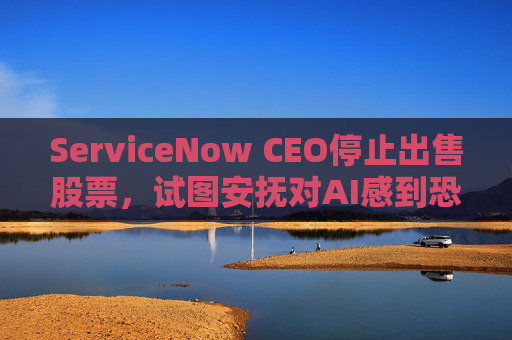 ServiceNow CEO停止出售股票，试图安抚对AI感到恐慌的投资者  第1张