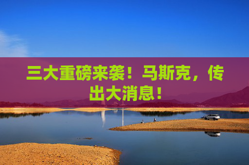 三大重磅来袭！马斯克，传出大消息！