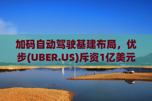 加码自动驾驶基建布局，优步(UBER.US)斥资1亿美元自建快充站