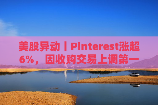 美股异动丨Pinterest涨超6%，因收购交易上调第一季度营收指引