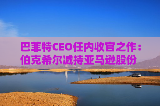 巴菲特CEO任内收官之作：伯克希尔减持亚马逊股份 押注纽约时报公司