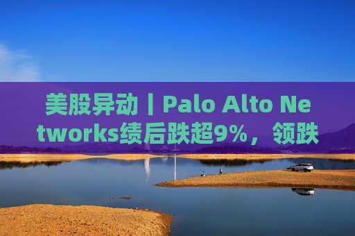 美股异动丨Palo Alto Networks绩后跌超9%，领跌网络安全概念股
