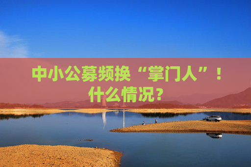 中小公募频换“掌门人”！什么情况？