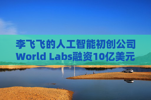 李飞飞的人工智能初创公司World Labs融资10亿美元