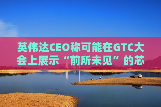 英伟达CEO称可能在GTC大会上展示“前所未见”的芯片