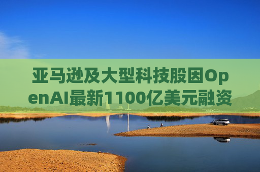 亚马逊及大型科技股因OpenAI最新1100亿美元融资而下挫 第1张 亚马逊及大型科技股因OpenAI最新1100亿美元融资而下挫 第1张