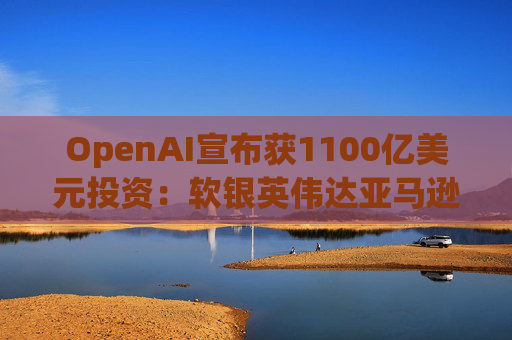 OpenAI宣布获1100亿美元投资：软银英伟达亚马逊为投资方