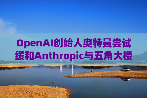 OpenAI创始人奥特曼尝试缓和Anthropic与五角大楼的僵局
