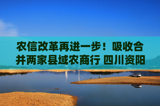 农信改革再进一步！吸收合并两家县域农商行 四川资阳农商银行组建市级统一法人银行