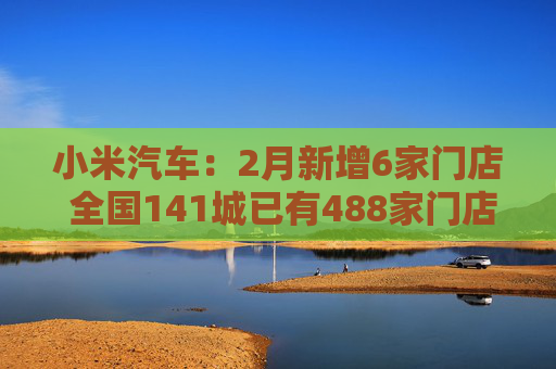 小米汽车：2月新增6家门店 全国141城已有488家门店  第1张