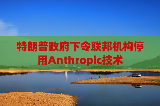 特朗普政府下令联邦机构停用Anthropic技术