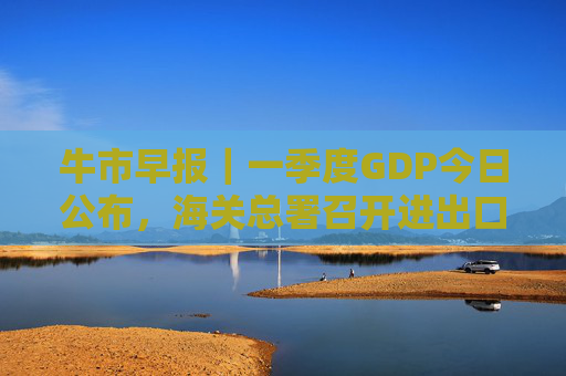 牛市早报|一季度GDP今日公布,海关总署召开进出口企业座谈会