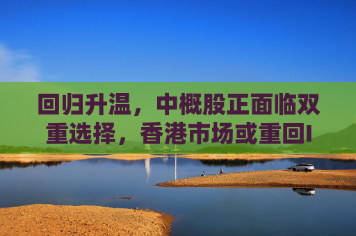 回归升温，中概股正面临双重选择，香港市场或重回IPO中心