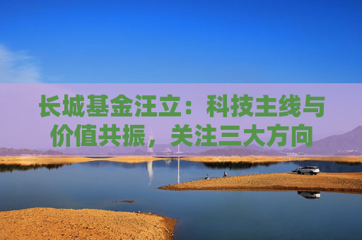 长城基金汪立：科技主线与价值共振，关注三大方向