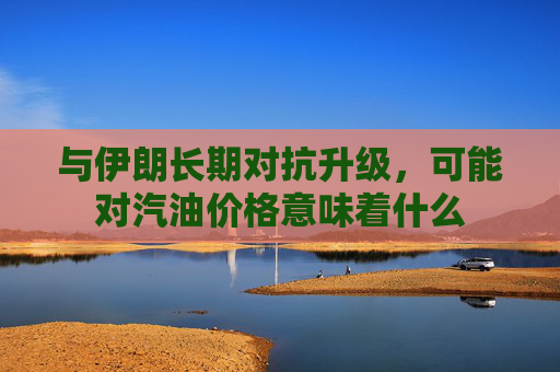 与伊朗长期对抗升级，可能对汽油价格意味着什么