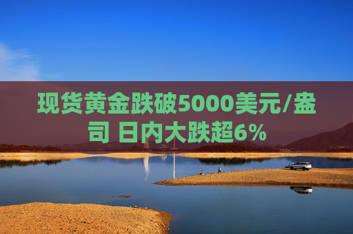 现货黄金跌破5000美元/盎司 日内大跌超6%