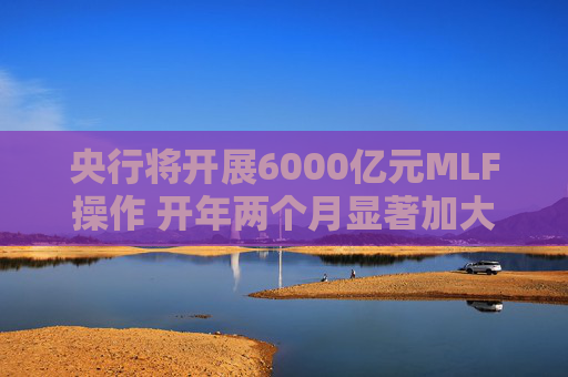 央行将开展6000亿元MLF操作 开年两个月显著加大中期流动性净投放规模