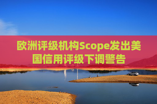 欧洲评级机构Scope发出美国信用评级下调警告