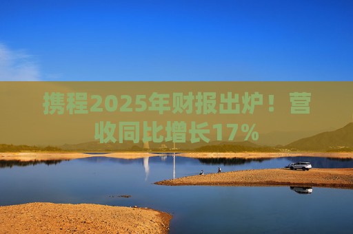 携程2025年财报出炉！营收同比增长17%