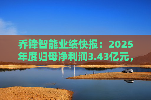 乔锋智能业绩快报：2025年度归母净利润3.43亿元，同比增长67.11%