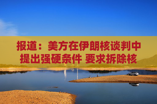 报道：美方在伊朗核谈判中提出强硬条件 要求拆除核设施并交出浓缩铀